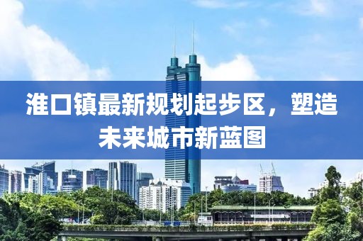 淮口鎮(zhèn)最新規(guī)劃起步區(qū)，塑造未來城市新藍(lán)圖