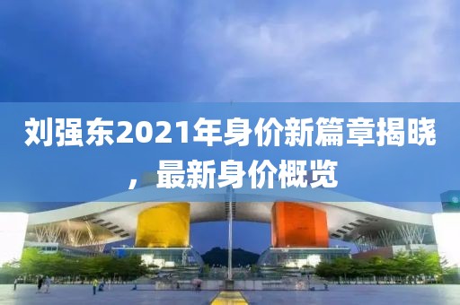 劉強東2021年身價新篇章揭曉，最新身價概覽