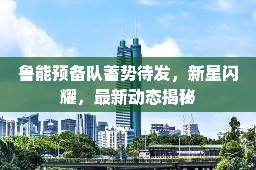 魯能預(yù)備隊(duì)蓄勢(shì)待發(fā)，新星閃耀，最新動(dòng)態(tài)揭秘
