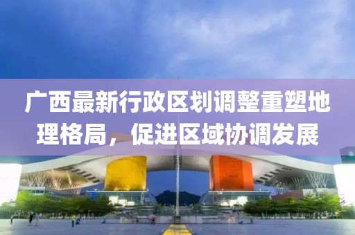 廣西最新行政區(qū)劃調(diào)整重塑地理格局，促進(jìn)區(qū)域協(xié)調(diào)發(fā)展