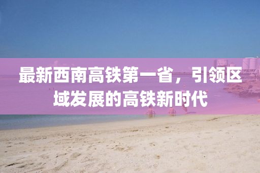最新西南高鐵第一省，引領(lǐng)區(qū)域發(fā)展的高鐵新時(shí)代
