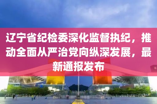 遼寧省紀(jì)檢委深化監(jiān)督執(zhí)紀(jì)，推動(dòng)全面從嚴(yán)治黨向縱深發(fā)展，最新通報(bào)發(fā)布