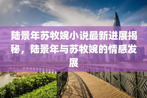 陸景年蘇牧婉小說最新進展揭秘，陸景年與蘇牧婉的情感發(fā)展