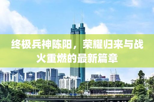 終極兵神陳陽，榮耀歸來與戰(zhàn)火重燃的最新篇章