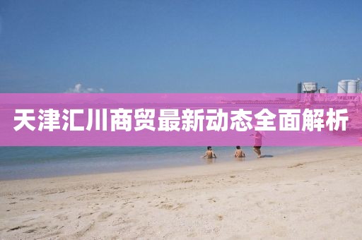 天津匯川商貿(mào)最新動(dòng)態(tài)全面解析