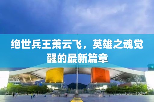 絕世兵王蕭云飛，英雄之魂覺醒的最新篇章