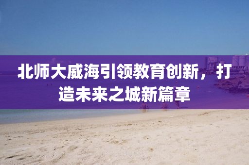 北師大威海引領(lǐng)教育創(chuàng)新，打造未來(lái)之城新篇章