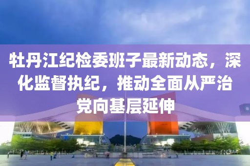 牡丹江紀(jì)檢委班子最新動(dòng)態(tài)，深化監(jiān)督執(zhí)紀(jì)，推動(dòng)全面從嚴(yán)治黨向基層延伸