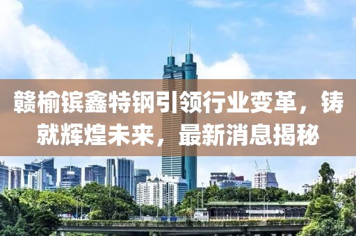 贛榆鑌鑫特鋼引領(lǐng)行業(yè)變革，鑄就輝煌未來(lái)，最新消息揭秘