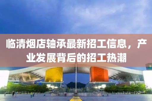 臨清煙店軸承最新招工信息，產(chǎn)業(yè)發(fā)展背后的招工熱潮