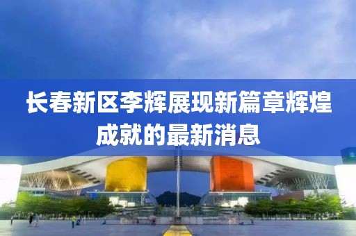 長春新區(qū)李輝展現(xiàn)新篇章輝煌成就的最新消息