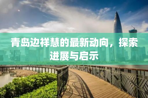 青島邊祥慧的最新動(dòng)向，探索進(jìn)展與啟示