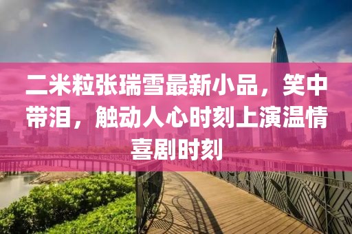 二米粒張瑞雪最新小品，笑中帶淚，觸動(dòng)人心時(shí)刻上演溫情喜劇時(shí)刻