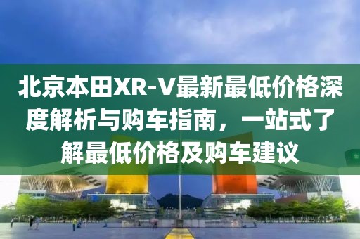 北京本田XR-V最新最低價(jià)格深度解析與購(gòu)車指南，一站式了解最低價(jià)格及購(gòu)車建議