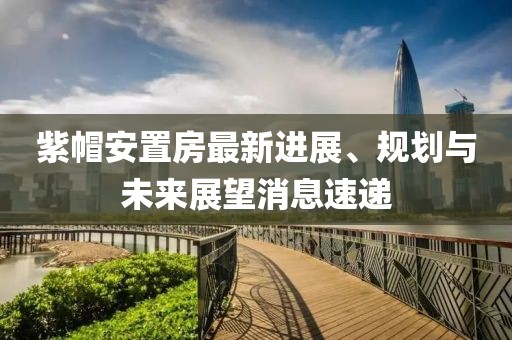 紫帽安置房最新進展、規(guī)劃與未來展望消息速遞