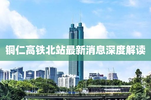 銅仁高鐵北站最新消息深度解讀