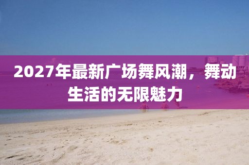 2027年最新廣場舞風(fēng)潮，舞動生活的無限魅力