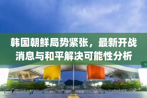 韓國朝鮮局勢緊張，最新開戰(zhàn)消息與和平解決可能性分析