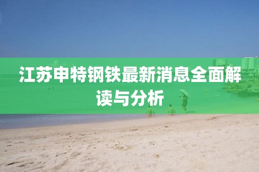 江蘇申特鋼鐵最新消息全面解讀與分析