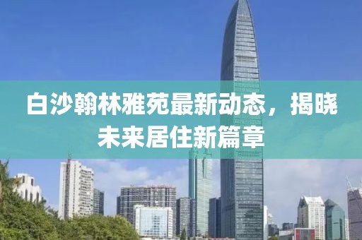 白沙翰林雅苑最新動態(tài)，揭曉未來居住新篇章