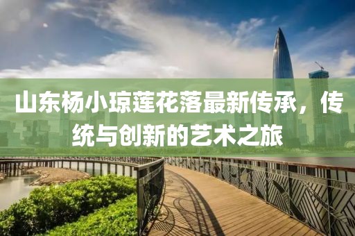 山東楊小瓊蓮花落最新傳承，傳統(tǒng)與創(chuàng)新的藝術(shù)之旅
