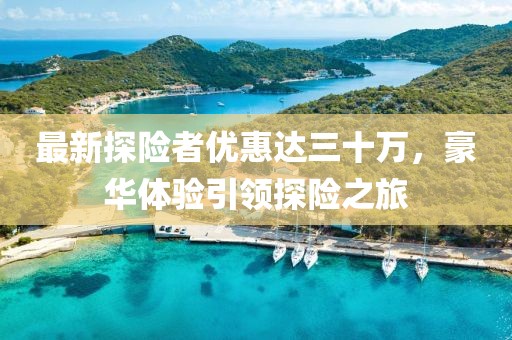 最新探險者優(yōu)惠達三十萬，豪華體驗引領(lǐng)探險之旅