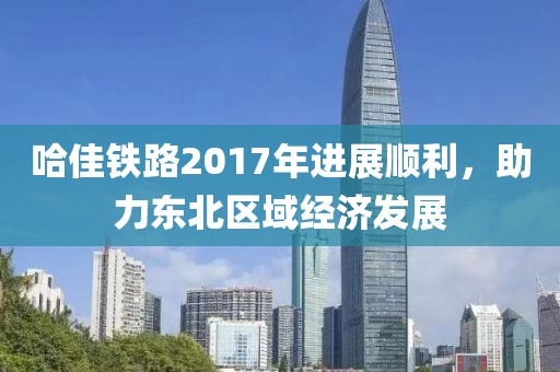 哈佳鐵路2017年進(jìn)展順利，助力東北區(qū)域經(jīng)濟(jì)發(fā)展