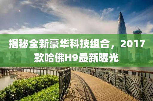 揭秘全新豪華科技組合，2017款哈佛H9最新曝光