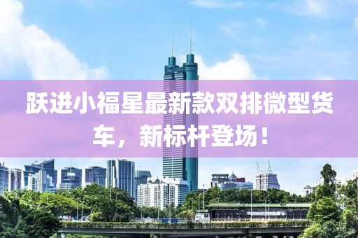 躍進小福星最新款雙排微型貨車，新標桿登場！