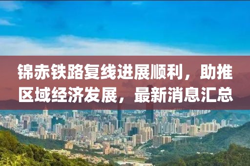 錦赤鐵路復(fù)線進(jìn)展順利，助推區(qū)域經(jīng)濟(jì)發(fā)展，最新消息匯總