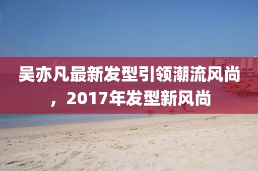 吳亦凡最新發(fā)型引領潮流風尚，2017年發(fā)型新風尚