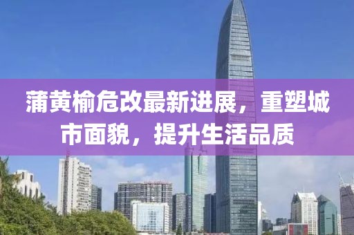 蒲黃榆危改最新進展，重塑城市面貌，提升生活品質(zhì)