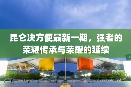 昆侖決方便最新一期，強(qiáng)者的榮耀傳承與榮耀的延續(xù)