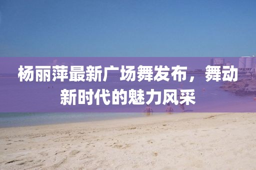 楊麗萍最新廣場舞發(fā)布，舞動新時代的魅力風采