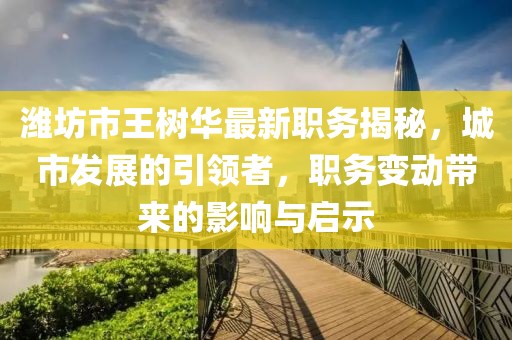 濰坊市王樹華最新職務(wù)揭秘，城市發(fā)展的引領(lǐng)者，職務(wù)變動(dòng)帶來的影響與啟示