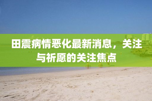 田震病情惡化最新消息，關(guān)注與祈愿的關(guān)注焦點(diǎn)