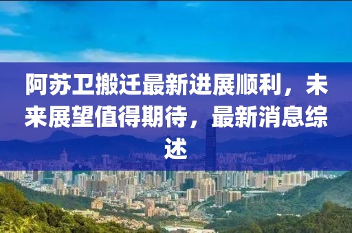 阿蘇衛(wèi)搬遷最新進展順利，未來展望值得期待，最新消息綜述