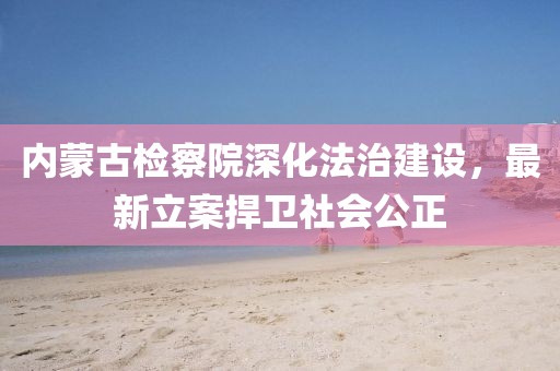 內(nèi)蒙古檢察院深化法治建設(shè)，最新立案捍衛(wèi)社會(huì)公正