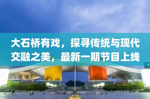 大石橋有戲，探尋傳統(tǒng)與現(xiàn)代交融之美，最新一期節(jié)目上線