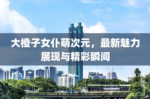 大橙子女仆萌次元，最新魅力展現(xiàn)與精彩瞬間