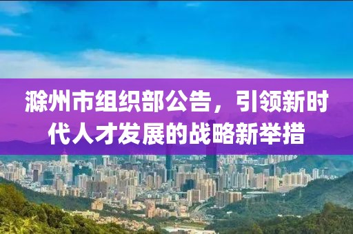 滁州市組織部公告，引領(lǐng)新時(shí)代人才發(fā)展的戰(zhàn)略新舉措