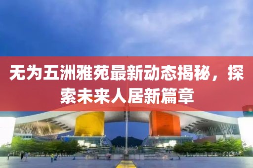 無(wú)為五洲雅苑最新動(dòng)態(tài)揭秘，探索未來(lái)人居新篇章