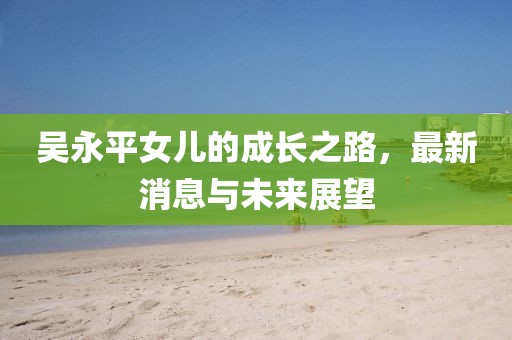 吳永平女兒的成長(zhǎng)之路，最新消息與未來(lái)展望