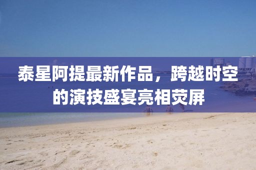 泰星阿提最新作品，跨越時(shí)空的演技盛宴亮相熒屏