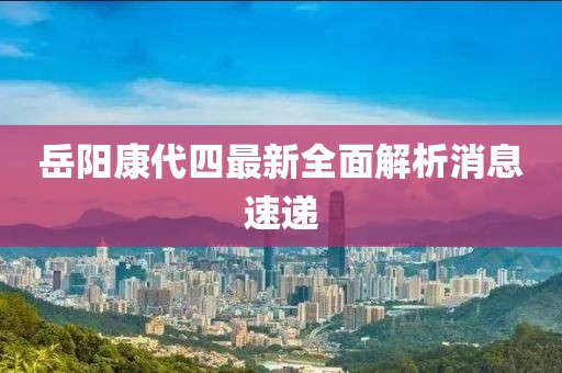 岳陽康代四最新全面解析消息速遞