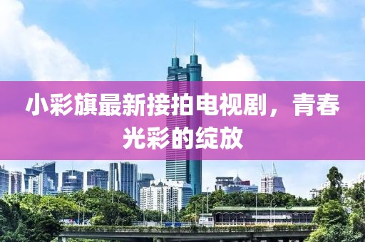 小彩旗最新接拍電視劇，青春光彩的綻放