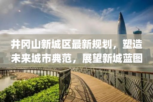 井岡山新城區(qū)最新規(guī)劃，塑造未來城市典范，展望新城藍圖