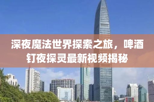 深夜魔法世界探索之旅，啤酒釘夜探靈最新視頻揭秘