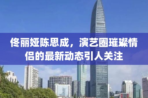 佟麗婭陳思成，演藝圈璀璨情侶的最新動態(tài)引人關(guān)注