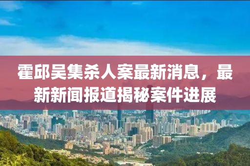 霍邱吳集殺人案最新消息，最新新聞報(bào)道揭秘案件進(jìn)展